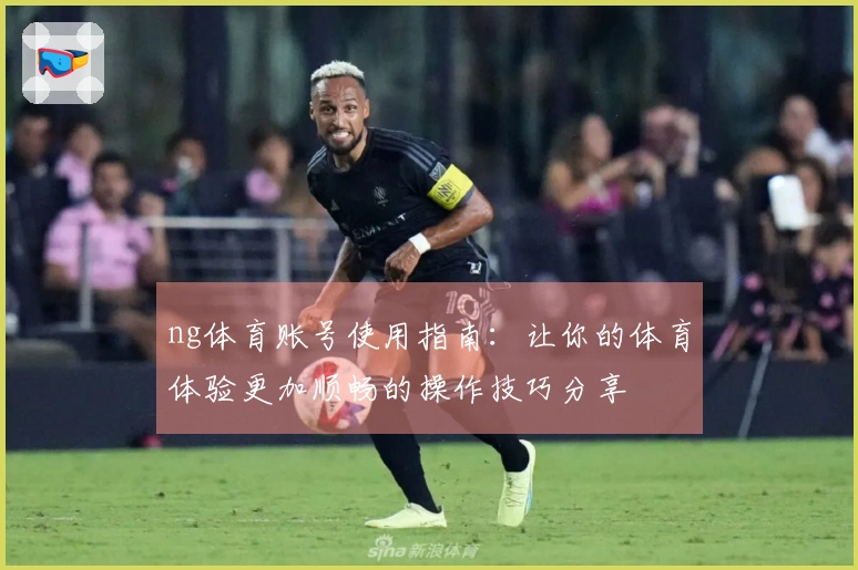 ng体育账号使用指南：让你的体育体验更加顺畅的操作技巧分享