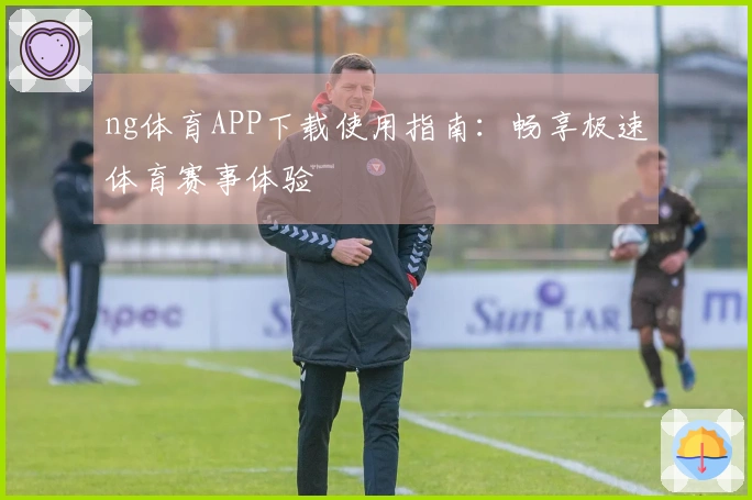 ng体育APP下载使用指南：畅享极速体育赛事体验