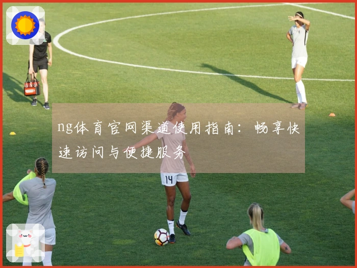 ng体育官网渠道使用指南：畅享快速访问与便捷服务