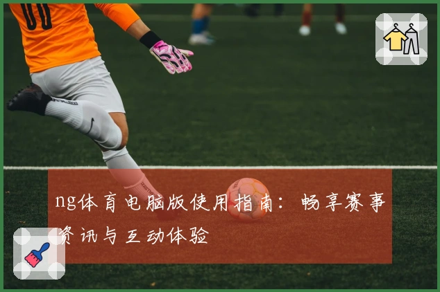 ng体育电脑版使用指南：畅享赛事资讯与互动体验