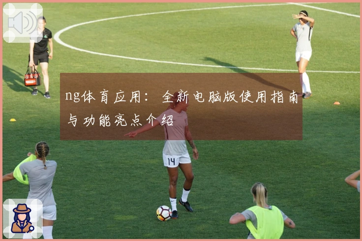 ng体育应用：全新电脑版使用指南与功能亮点介绍